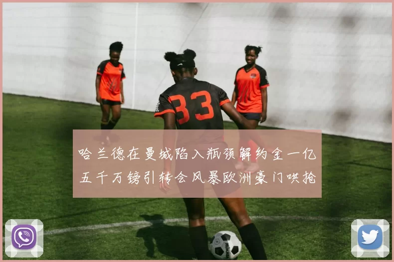 哈兰德在曼城陷入瓶颈解约金一亿五千万镑引转会风暴欧洲豪门哄抢