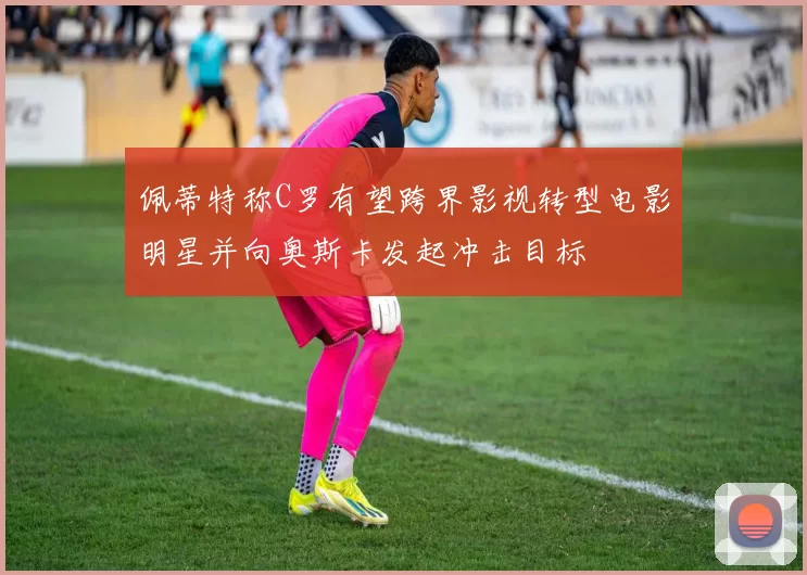 佩蒂特称C罗有望跨界影视转型电影明星并向奥斯卡发起冲击目标